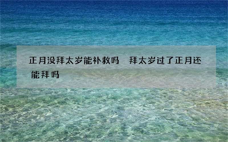 正月没拜太岁能补救吗 拜太岁过了正月还能拜吗
